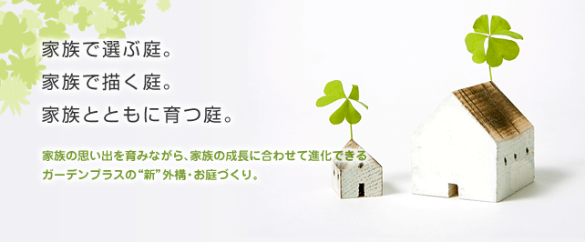 ガーデンプラス 家族でえらぶ庭、家族でえがく庭。理想に近いお庭を選び、夢のお庭に家族で仕上げる。 セレクト&カスタムという発想でお応えする 外構・お庭づくりの新しいカタチ。