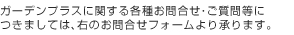 ガーデンプラスに関する各種お問合せ・ご質問等に つきましては、右のお問合せフォームより承ります。
