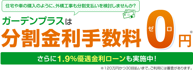 住宅や車の購入のように外構工事も分割支払いを検討しませんか？ ガーデンプラスは分割金利手数料0円 さらに1.9％優遇金利ローンも実施中 ※120万円かつ30回払いまで。ご利用には審査があります。