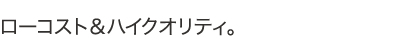 ローコスト＆ハイクオリティ。