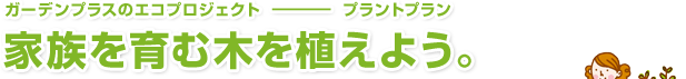 ガーデンプラスのエコプロジェクト ― プラントプラン　家族を育む木をそだてよう。