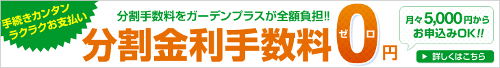 分割手数料0円キャンペーン 2017年3月31日までの期間限定！ 月々お支払い5000円からお申込みOK！！ 分割金利手数料をガーデンプラスが全額負担！！ さらに超低金利0.9%も実施中 詳しくはこちら