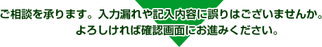 ご相談を承ります。入力漏れや記入内容に誤りはございませんか。よろしければ確認画面にお進みください。