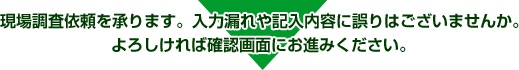 現場調査依頼を承ります。入力漏れや記入内容に誤りはございませんか。よろしければ確認画面にお進みください。