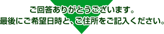 ご回答ありがとうございます。最後にご希望日時と、ご住所をご記入ください。