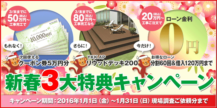 新春3大特典キャンペーン 3/末までに50万円（税込）～工事完工でもれなく！次回使えるクーポン券5万円分 3/末までに80万円（税込）～工事完工ならさらに！YKK AP リウッドデッキ200 20万円（税込）～工事ご注文で今だけ！お得なローン 分割60回＆借入120万円まで キャンペーン期間：2016年1月1日（金）～1月31日（日）現場調査ご依頼分まで