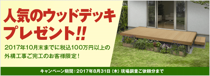 人気のウッドデッキプレゼント！！ 2017年10月末までに税込100万円以上の外構工事ご完工のお客様限定！ キャンペーン期間：2017年8月31日（木）現場調査ご依頼分まで