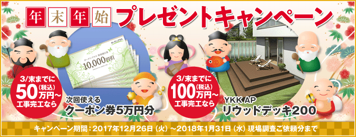 年末年始プレゼントキャンペーン 3/末までに50万円（税込）以上工事完工なら次回使えるクーポン券5万円分 3/末までに100万円（税込）以上工事完工ならYKK APリウッドデッキ200 キャンペーン期間：2017年12月26日（火）～2018年1月31日（水）現場調査ご依頼分まで