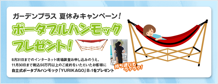 ガーデンプラス夏休みキャンペーン！ ポータブルハンモックプレゼント！ 8月31日までのインターネット現場調査お申し込みのうえ、11月30日まで税込50万円以上のご成約のお客様に自立式ポータブルハンモック「YURIKAGO」B-1をプレゼント！ 持ち運びもラクラク！