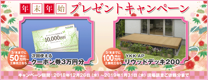 年末年始プレゼントキャンペーン 3/末までに50万円（税込）以上工事完工なら次回使えるクーポン券3万円分 3/末までに100万円（税込）以上工事完工ならYKK APリウッドデッキ200 キャンペーン期間：2018年12月26日（水）～2019年1月31日（木）現場調査ご依頼分まで