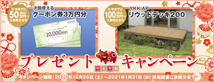 年末年始プレゼントキャンペーン 3/末までに50万円（税込）以上工事完工なら次回使えるクーポン券3万円分 3/末までに100万円（税込）以上工事完工ならYKK APリウッドデッキ200 キャンペーン期間：2020年12月26日（土）～2021年1月31日（日）現場調査ご依頼分まで