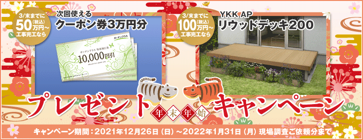 年末年始プレゼントキャンペーン 3/末までに50万円（税込）以上工事完工なら次回使えるクーポン券3万円分 3/末までに100万円（税込）以上工事完工ならYKK APリウッドデッキ200 キャンペーン期間：2020年12月26日（土）～2021年1月31日（日）現場調査ご依頼分まで