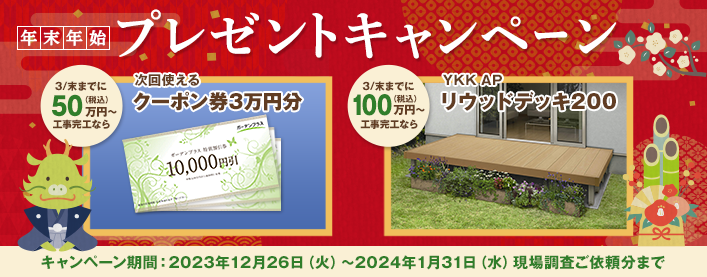 年末年始プレゼントキャンペーン 3月末までに50万円（税込）以上工事完工なら次回使えるクーポン券3万円分 3/末までに100万円（税込）以上工事完工ならYKK APリウッドデッキ200 キャンペーン期間：2023年12月26日（火）～2024年1月31日（水）現場調査ご依頼分まで