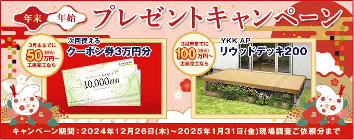年末年始プレゼントキャンペーン 3月末までに50万円（税込）以上工事完工なら次回使えるクーポン券3万円分 3/末までに100万円（税込）以上工事完工ならYKK APリウッドデッキ200 キャンペーン期間：2024年12月26日（木）～2025年1月31日（金）現場調査ご依頼分まで