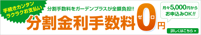 手続きカンタン、ラクラクお支払い 分割金利手数料0円！！ 分割手数料をガーデンプラスが全額負担！！ 月々お支払い5000円からお申込みOK！！ さらに超低金利0.9%も実施中 詳しくはこちら